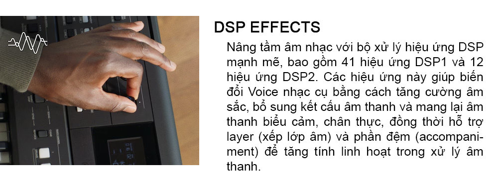 dan-organ-yamaha-psr-e483-21 - nâng tầng âm nhạc với bộ xử lý hiệu ứng DSP mạnh mẽ , bao gồm 41 hiệu ứng DSP2. Các hiệu ứng này giúp biến đổi Voice nhạc cụ bằng cách tăng cường âm sắc , bổ sung kết cấu âm thanh và mang lại âm thanh biểu cảm, chân thực, đồng thời hỗ trợl layer ( lớp ) và phần đệm ( ACCOMPANI-MENT) để tăng tính linh hoạt trong xử lý âm thanh.